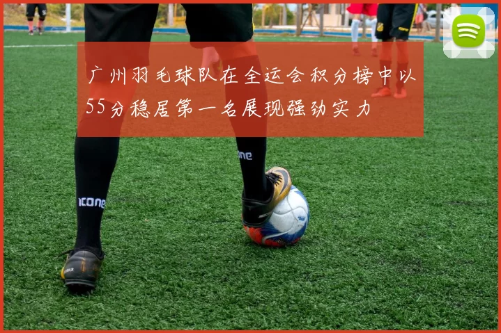 广州羽毛球队在全运会积分榜中以55分稳居第一名展现强劲实力
