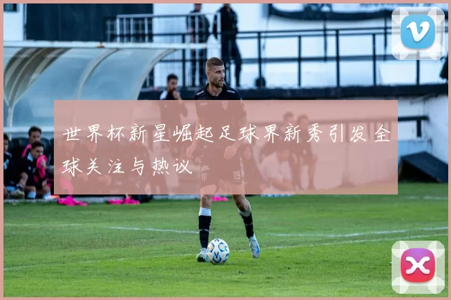 世界杯新星崛起足球界新秀引发全球关注与热议