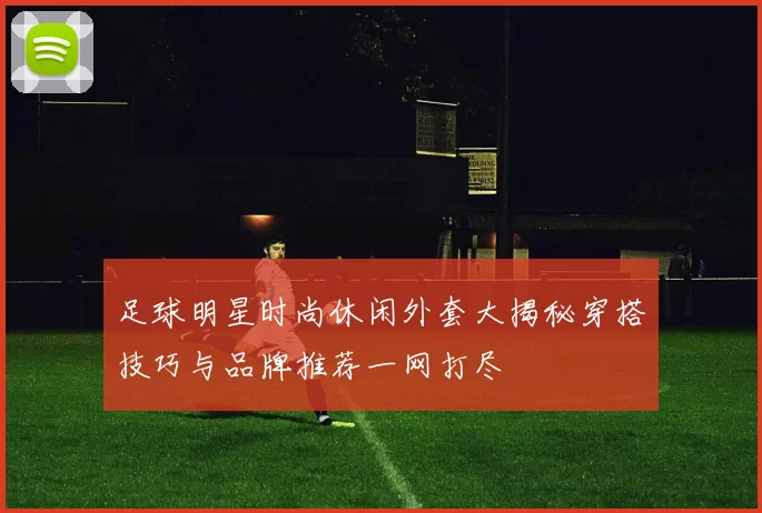足球明星时尚休闲外套大揭秘穿搭技巧与品牌推荐一网打尽