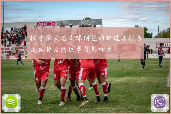探索第五名足球明星的辉煌历程与成就背后的故事与影响力