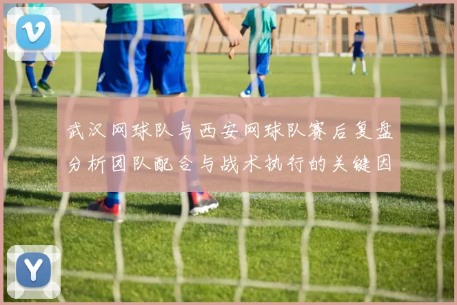 武汉网球队与西安网球队赛后复盘分析团队配合与战术执行的关键因素
