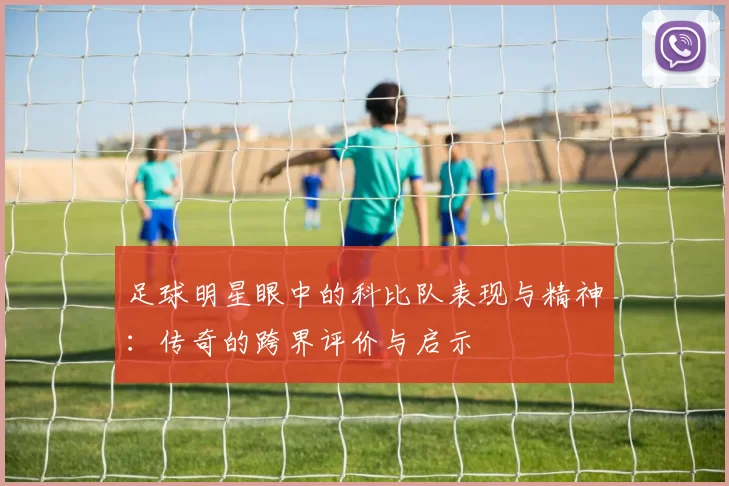 足球明星眼中的科比队表现与精神：传奇的跨界评价与启示