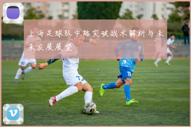 上海足球队中路突破战术解析与未来发展展望