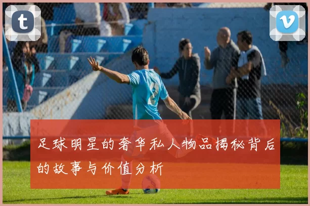 足球明星的奢华私人物品揭秘背后的故事与价值分析