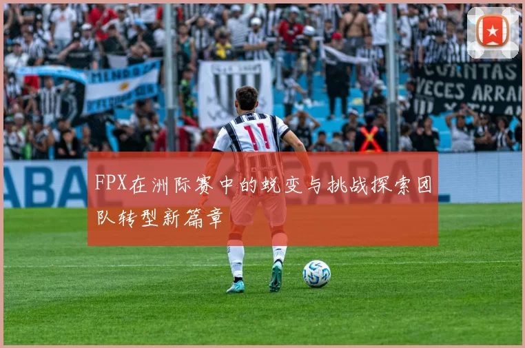 FPX在洲际赛中的蜕变与挑战探索团队转型新篇章
