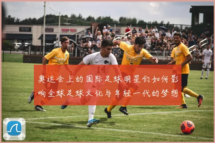 奥运会上的国际足球明星们如何影响全球足球文化与年轻一代的梦想