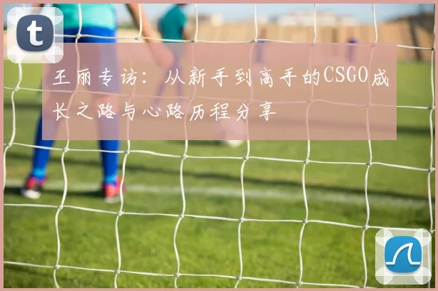 王丽专访：从新手到高手的CSGO成长之路与心路历程分享
