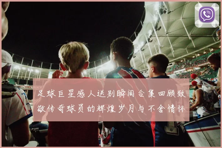 足球巨星感人送别瞬间合集回顾致敬传奇球员的辉煌岁月与不舍情怀
