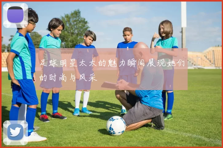 足球明星太太的魅力瞬间展现她们的时尚与风采