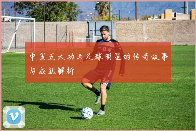 中国五大功夫足球明星的传奇故事与成就解析