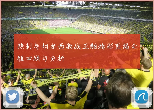 热刺与切尔西激战正酣精彩直播全程回顾与分析