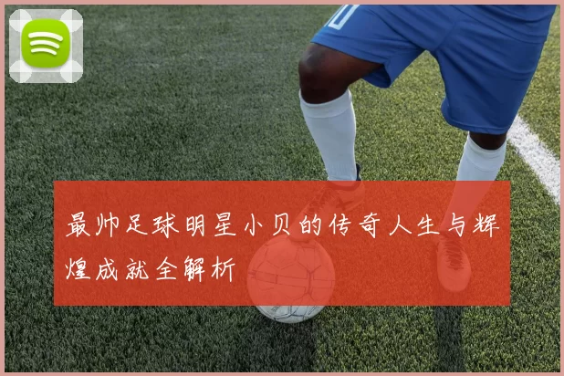 最帅足球明星小贝的传奇人生与辉煌成就全解析