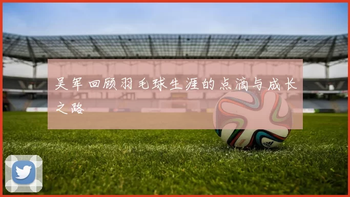 吴军回顾羽毛球生涯的点滴与成长之路