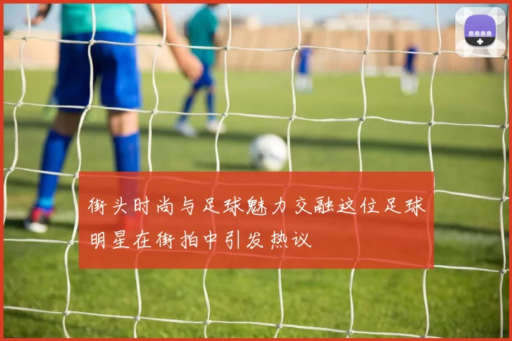 街头时尚与足球魅力交融这位足球明星在街拍中引发热议