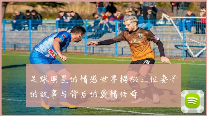 足球明星的情感世界揭秘三位妻子的故事与背后的爱情传奇