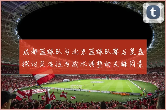 成都篮球队与北京篮球队赛后复盘探讨灵活性与战术调整的关键因素