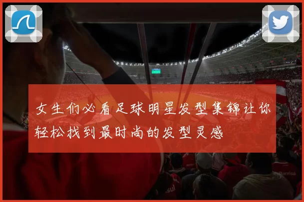 女生们必看足球明星发型集锦让你轻松找到最时尚的发型灵感