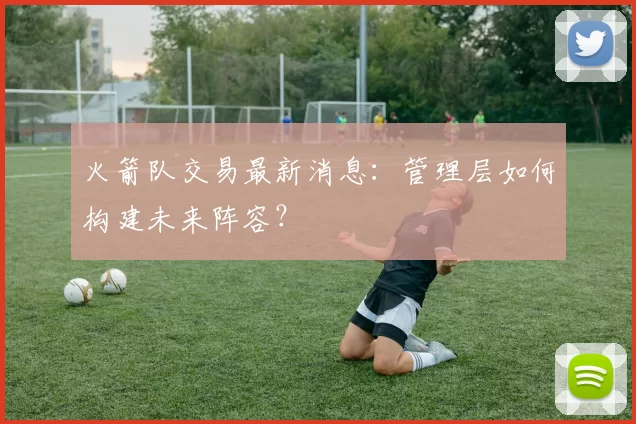 火箭队交易最新消息：管理层如何构建未来阵容？
