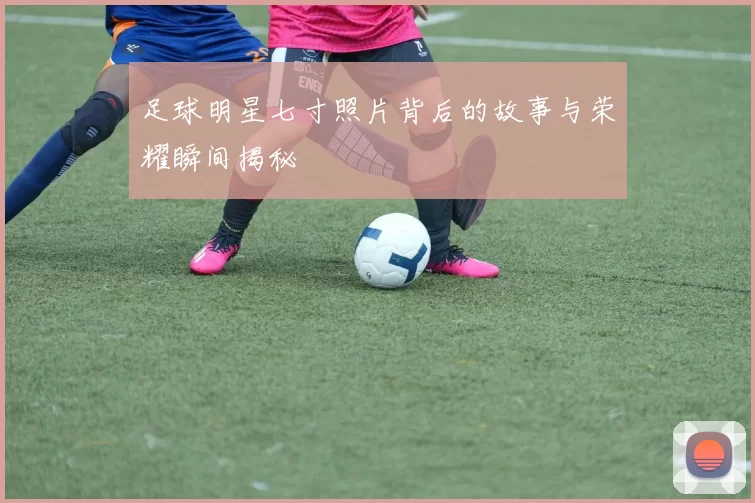 足球明星七寸照片背后的故事与荣耀瞬间揭秘