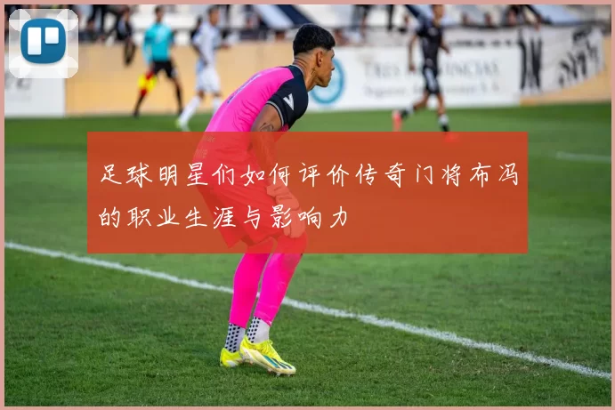 足球明星们如何评价传奇门将布冯的职业生涯与影响力