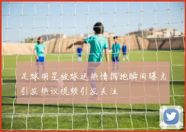 足球明星被球迷热情拥抱瞬间曝光引发热议视频引发关注