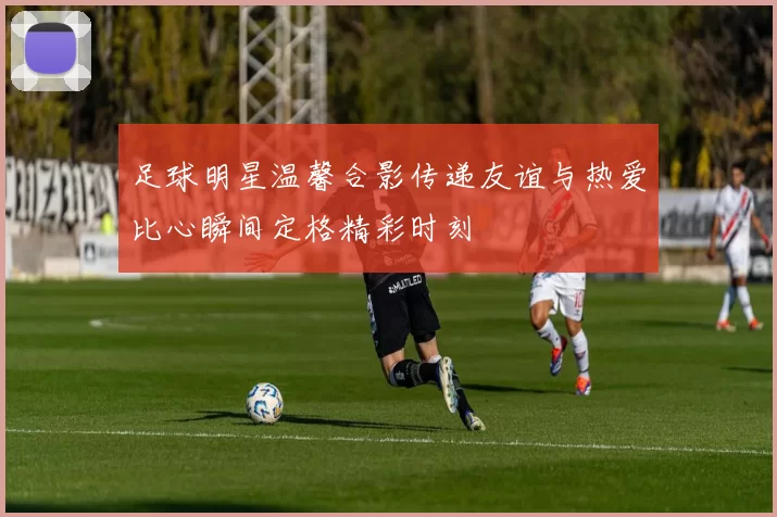 足球明星温馨合影传递友谊与热爱比心瞬间定格精彩时刻