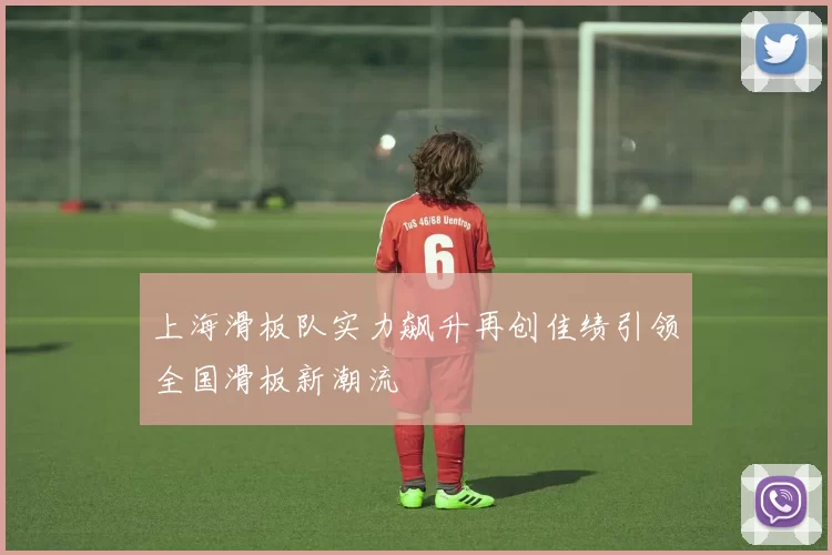 上海滑板队实力飙升再创佳绩引领全国滑板新潮流