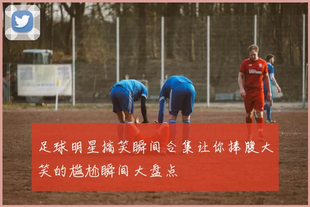 足球明星搞笑瞬间合集让你捧腹大笑的尴尬瞬间大盘点