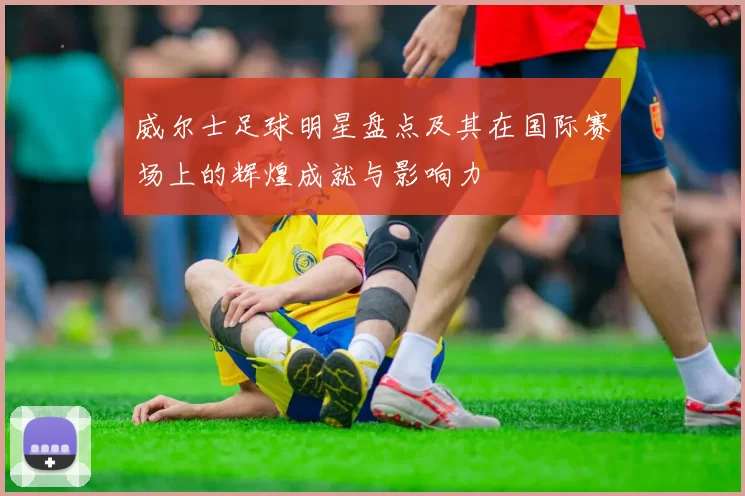 威尔士足球明星盘点及其在国际赛场上的辉煌成就与影响力