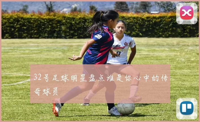 32号足球明星盘点谁是你心中的传奇球员