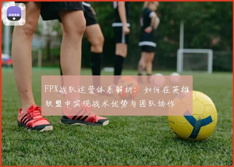 FPX战队运营体系解析：如何在英雄联盟中实现战术优势与团队协作