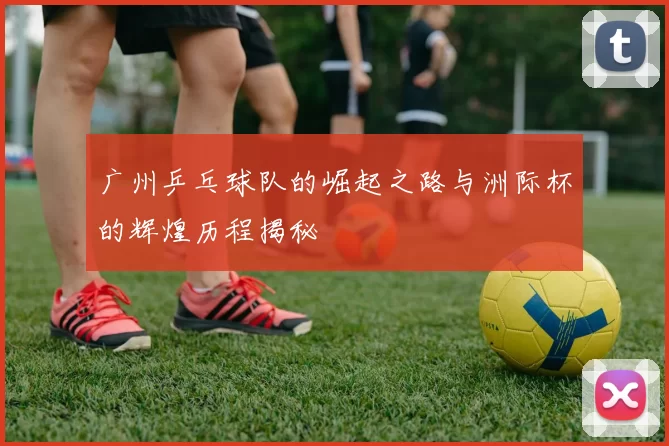 广州乒乓球队的崛起之路与洲际杯的辉煌历程揭秘