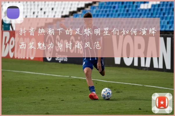 抖音热潮下的足球明星们如何演绎西装魅力与时尚风范