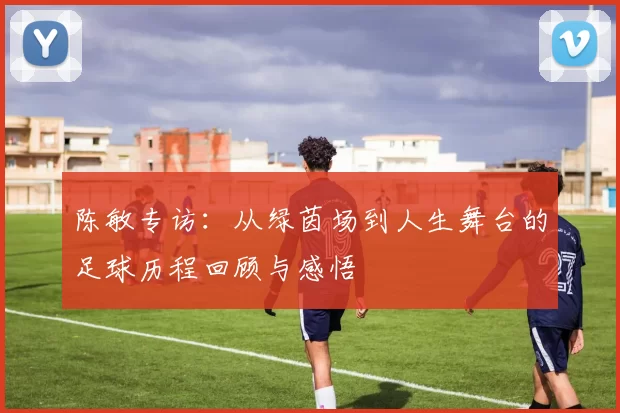 陈敏专访：从绿茵场到人生舞台的足球历程回顾与感悟