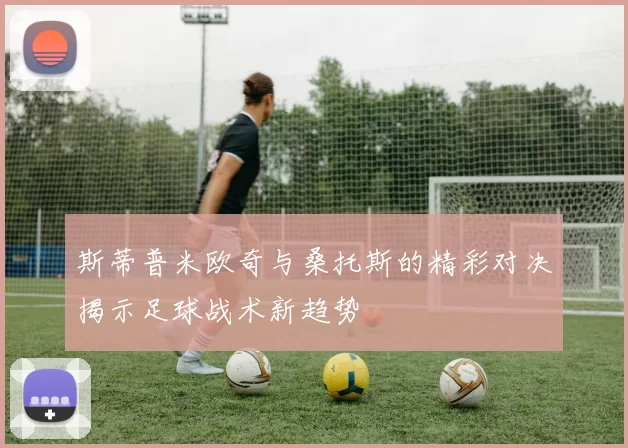 斯蒂普米欧奇与桑托斯的精彩对决揭示足球战术新趋势