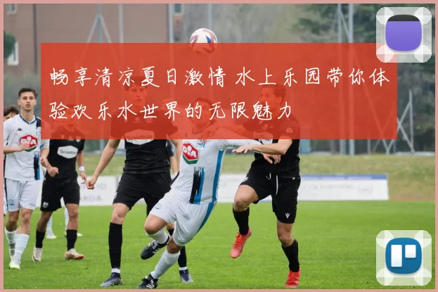 畅享清凉夏日激情 水上乐园带你体验欢乐水世界的无限魅力