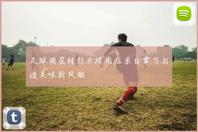 足球明星转行开烤肉店亲自掌勺打造美味新风潮