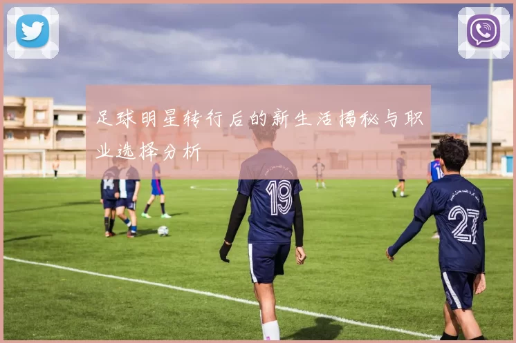 足球明星转行后的新生活揭秘与职业选择分析