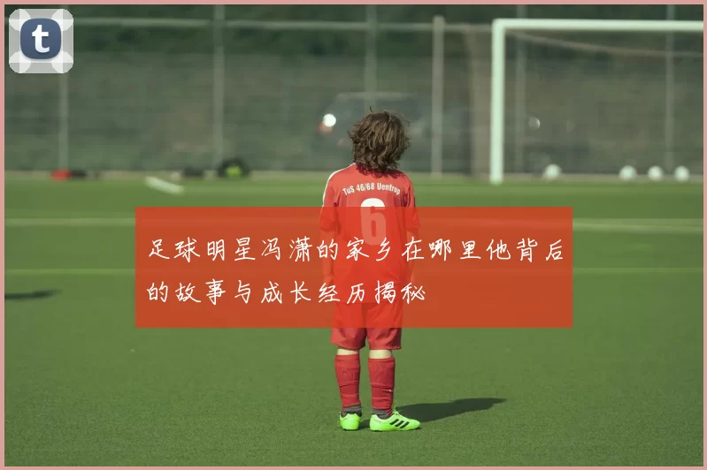 足球明星冯潇的家乡在哪里他背后的故事与成长经历揭秘