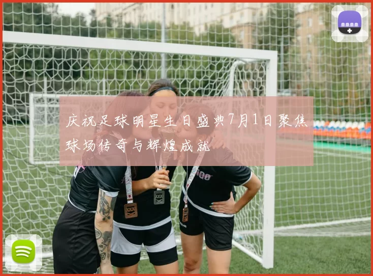 庆祝足球明星生日盛典7月1日聚焦球场传奇与辉煌成就