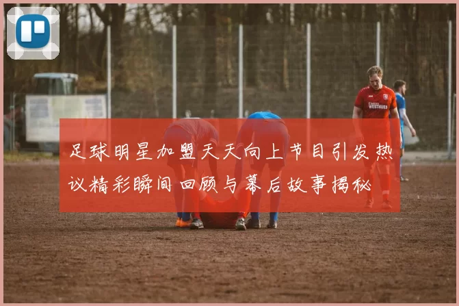 足球明星加盟天天向上节目引发热议精彩瞬间回顾与幕后故事揭秘