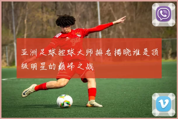 亚洲足球控球大师排名揭晓谁是顶级明星的巅峰之战