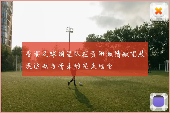 香港足球明星队在贵阳激情献唱展现运动与音乐的完美结合