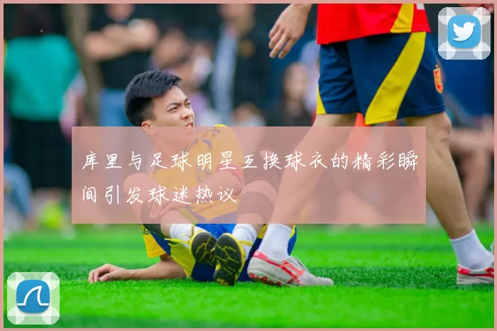 库里与足球明星互换球衣的精彩瞬间引发球迷热议