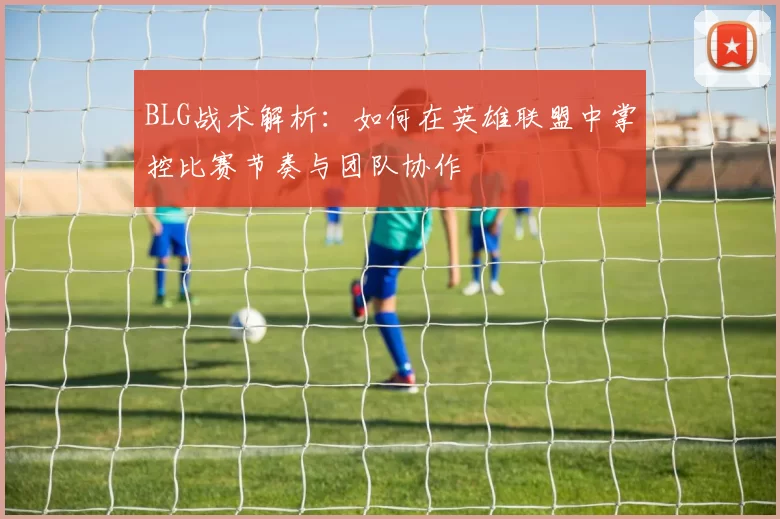 BLG战术解析：如何在英雄联盟中掌控比赛节奏与团队协作