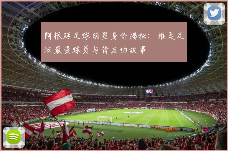 阿根廷足球明星身价揭秘：谁是足坛最贵球员与背后的故事