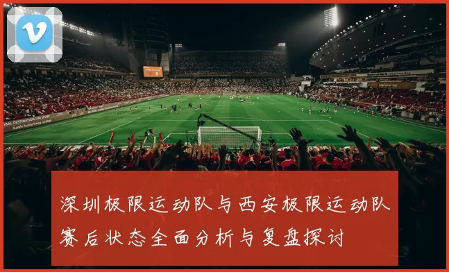 深圳极限运动队与西安极限运动队赛后状态全面分析与复盘探讨
