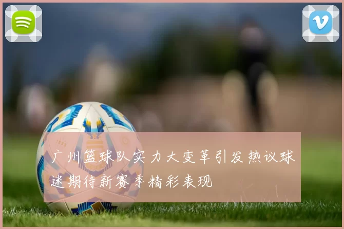 广州篮球队实力大变革引发热议球迷期待新赛季精彩表现