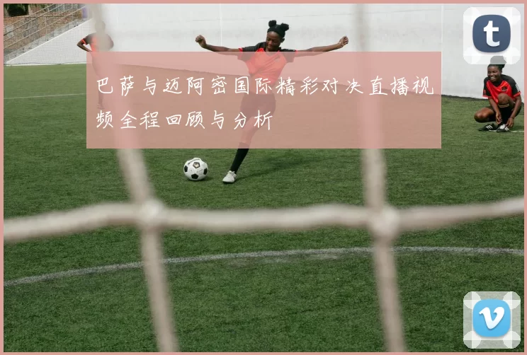 巴萨与迈阿密国际精彩对决直播视频全程回顾与分析