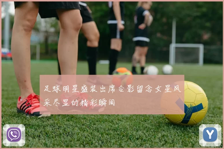足球明星盛装出席合影留念女星风采尽显的精彩瞬间